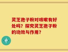 灵芝孢子粉对咳嗽有好处吗？探究灵芝孢子粉的功效与作用？