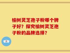 榆树灵芝孢子粉哪个牌子好？探究榆树灵芝孢子粉的品牌选择？