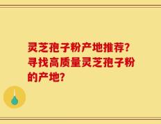 灵芝孢子粉产地推荐？寻找高质量灵芝孢子粉的产地？