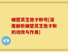 破壁灵芝孢子粉可(深度解析破壁灵芝孢子粉的功效与作用)