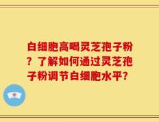白细胞高喝灵芝孢子粉？了解如何通过灵芝孢子粉调节白细胞水平？