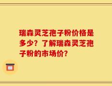 瑞森灵芝孢子粉价格是多少？了解瑞森灵芝孢子粉的市场价？