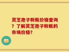 灵芝孢子粉瓶价格查询？了解灵芝孢子粉瓶的市场价格？