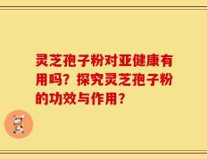 灵芝孢子粉对亚健康有用吗？探究灵芝孢子粉的功效与作用？