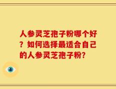 人参灵芝孢子粉哪个好？如何选择最适合自己的人参灵芝孢子粉？