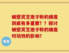 破壁灵芝孢子粉的细度到底有多重要？？探讨破壁灵芝孢子粉的细度对功效的影响？