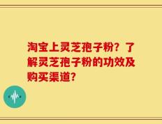 淘宝上灵芝孢子粉？了解灵芝孢子粉的功效及购买渠道？