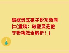 破壁灵芝孢子粉功效同仁(重磅：破壁灵芝孢子粉功效全解析！)