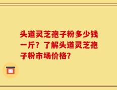头道灵芝孢子粉多少钱一斤？了解头道灵芝孢子粉市场价格？