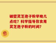 破壁灵芝孢子粉早晚几点吃？科学指导你食用灵芝孢子粉的时间？