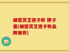 破壁灵芝孢子粉 牌子量(破壁灵芝孢子粉品牌推荐)