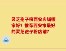 灵芝孢子粉西安店铺哪家好？推荐西安市最好的灵芝孢子粉店铺？