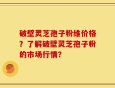 破壁灵芝孢子粉维价格？了解破壁灵芝孢子粉的市场行情？