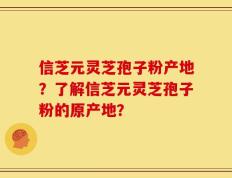 信芝元灵芝孢子粉产地？了解信芝元灵芝孢子粉的原产地？