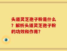 头道灵芝孢子粉是什么？解析头道灵芝孢子粉的功效和作用？