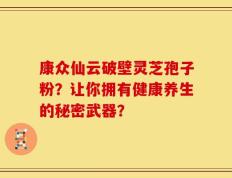 康众仙云破壁灵芝孢子粉？让你拥有健康养生的秘密武器？