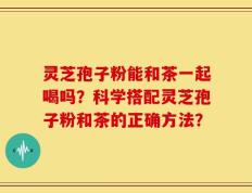 灵芝孢子粉能和茶一起喝吗？科学搭配灵芝孢子粉和茶的正确方法？