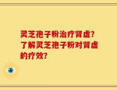 灵芝孢子粉治疗肾虚？了解灵芝孢子粉对肾虚的疗效？