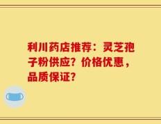 利川药店推荐：灵芝孢子粉供应？价格优惠，品质保证？