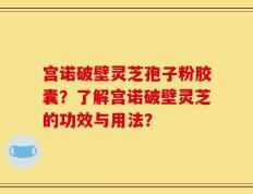 宫诺破壁灵芝孢子粉胶囊？了解宫诺破壁灵芝的功效与用法？