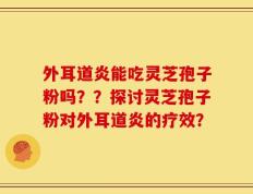 外耳道炎能吃灵芝孢子粉吗？？探讨灵芝孢子粉对外耳道炎的疗效？