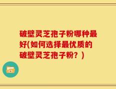 破壁灵芝孢子粉哪种最好(如何选择最优质的破壁灵芝孢子粉？)