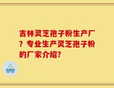 吉林灵芝孢子粉生产厂？专业生产灵芝孢子粉的厂家介绍？