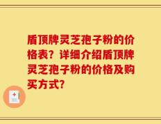 盾顶牌灵芝孢子粉的价格表？详细介绍盾顶牌灵芝孢子粉的价格及购买方式？