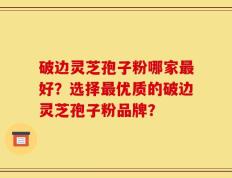 破边灵芝孢子粉哪家最好？选择最优质的破边灵芝孢子粉品牌？