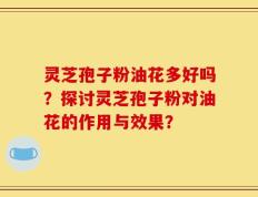 灵芝孢子粉油花多好吗？探讨灵芝孢子粉对油花的作用与效果？