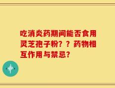 吃消炎药期间能否食用灵芝孢子粉？？药物相互作用与禁忌？