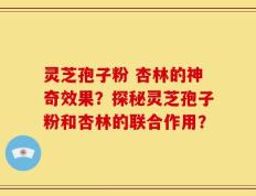 灵芝孢子粉 杏林的神奇效果？探秘灵芝孢子粉和杏林的联合作用？