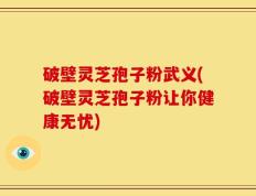破壁灵芝孢子粉武义(破壁灵芝孢子粉让你健康无忧)