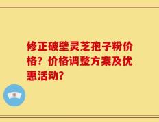 修正破壁灵芝孢子粉价格？价格调整方案及优惠活动？