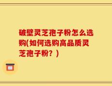 破壁灵芝孢子粉怎么选购(如何选购高品质灵芝孢子粉？)