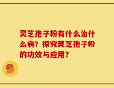灵芝孢子粉有什么治什么病？探究灵芝孢子粉的功效与应用？
