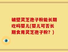 破壁灵芝孢子粉能长期吃吗婴儿(婴儿可否长期食用灵芝孢子粉？)