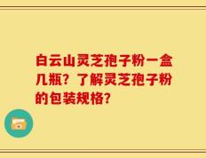 白云山灵芝孢子粉一盒几瓶？了解灵芝孢子粉的包装规格？