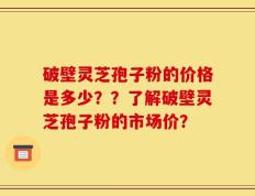 破壁灵芝孢子粉的价格是多少？？了解破壁灵芝孢子粉的市场价？
