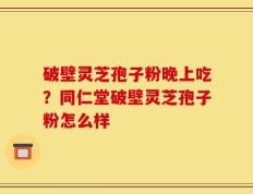 破壁灵芝孢子粉晚上吃？同仁堂破壁灵芝孢子粉怎么样