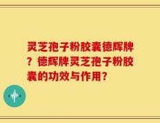 灵芝孢子粉胶囊德辉牌？德辉牌灵芝孢子粉胶囊的功效与作用？