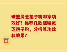 破璧灵芝孢子粉哪家功效好？推荐几款破璧灵芝孢子粉，分析其功效和效果？