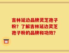 吉林延边品牌灵芝孢子粉？了解吉林延边灵芝孢子粉的品牌和功效？