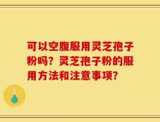 可以空腹服用灵芝孢子粉吗？灵芝孢子粉的服用方法和注意事项？