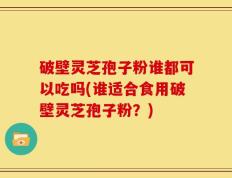 破壁灵芝孢子粉谁都可以吃吗(谁适合食用破壁灵芝孢子粉？)