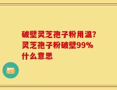 破壁灵芝孢子粉用温？灵芝孢子粉破壁99%什么意思