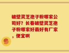 破壁灵芝孢子粉哪家公司好？长春破壁灵芝孢子粉哪家好最好有厂家，便宜啊