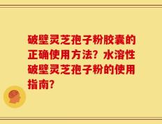 破壁灵芝孢子粉胶囊的正确使用方法？水溶性破壁灵芝孢子粉的使用指南？