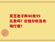 灵芝孢子粉40克99元贵吗？价格分析及市场行情？