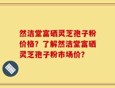 然洁堂富硒灵芝孢子粉价格？了解然洁堂富硒灵芝孢子粉市场价？